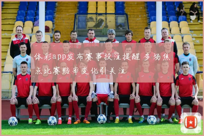 体彩app发布赛事投注提醒 多场焦点比赛赔率变化引关注