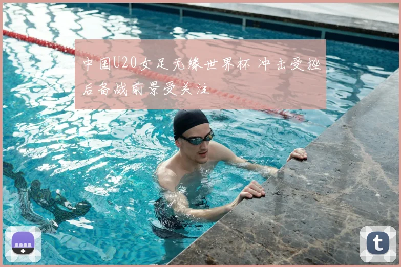 中国U20女足无缘世界杯 冲击受挫后备战前景受关注