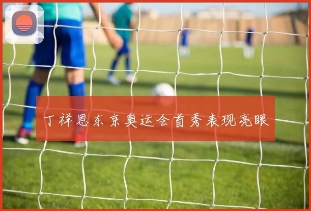 丁祥恩东京奥运会首秀表现亮眼