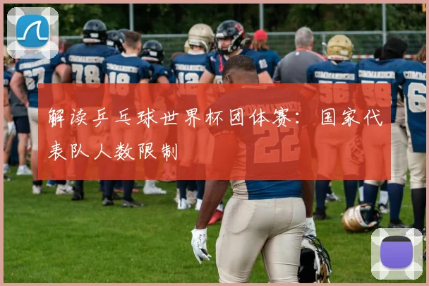 解读乒乓球世界杯团体赛：国家代表队人数限制