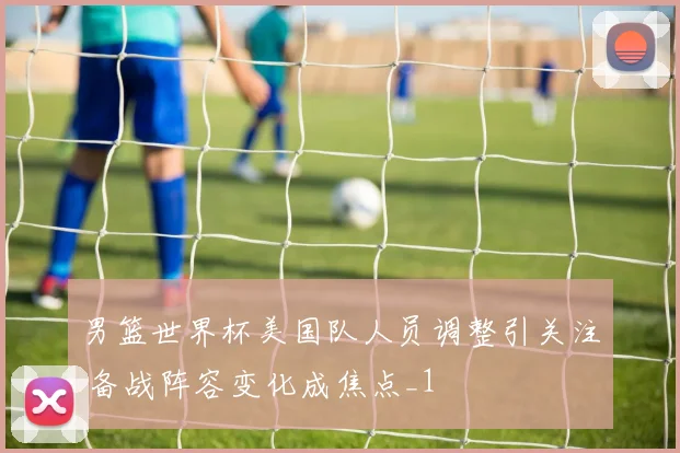 男篮世界杯美国队人员调整引关注 备战阵容变化成焦点_1