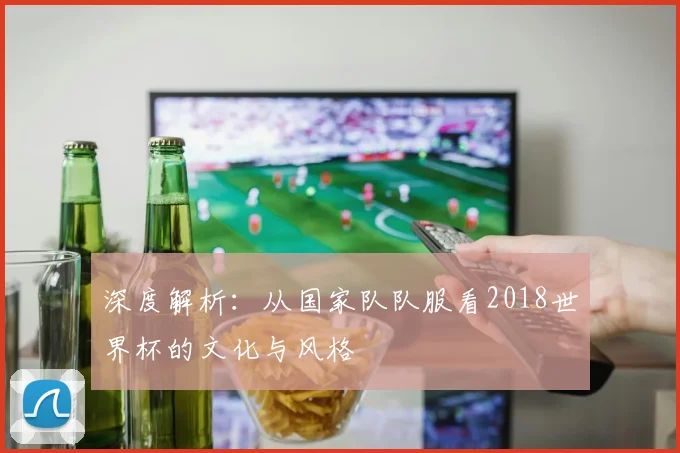 深度解析：从国家队队服看2018世界杯的文化与风格