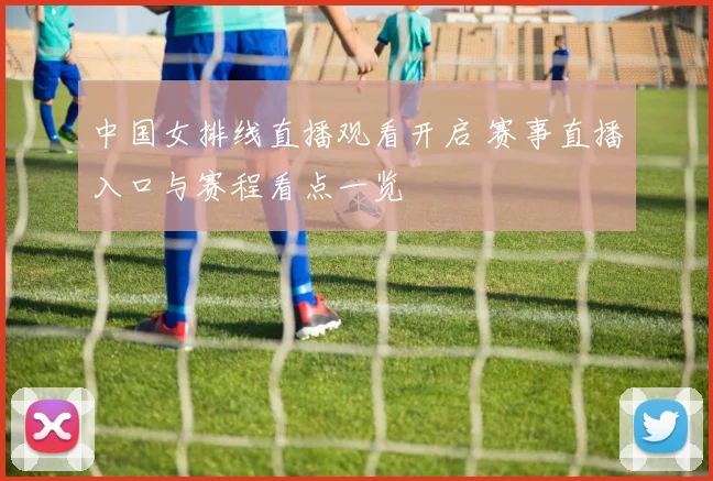 中国女排线直播观看开启 赛事直播入口与赛程看点一览