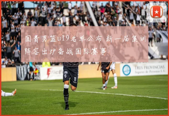 国青男篮u19名单公布 新一届集训阵容出炉备战国际赛事