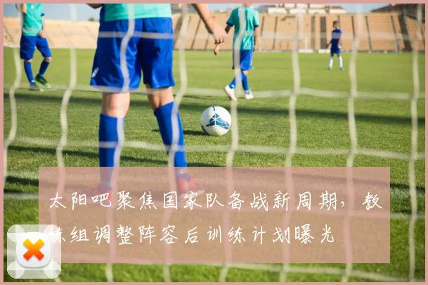 太阳吧聚焦国家队备战新周期，教练组调整阵容后训练计划曝光