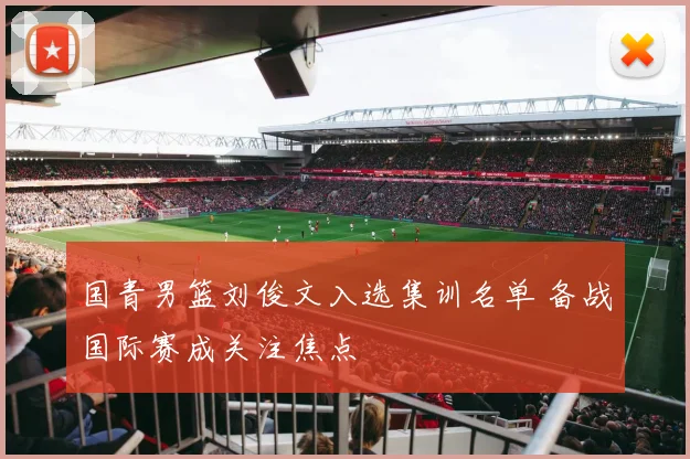国青男篮刘俊文入选集训名单 备战国际赛成关注焦点