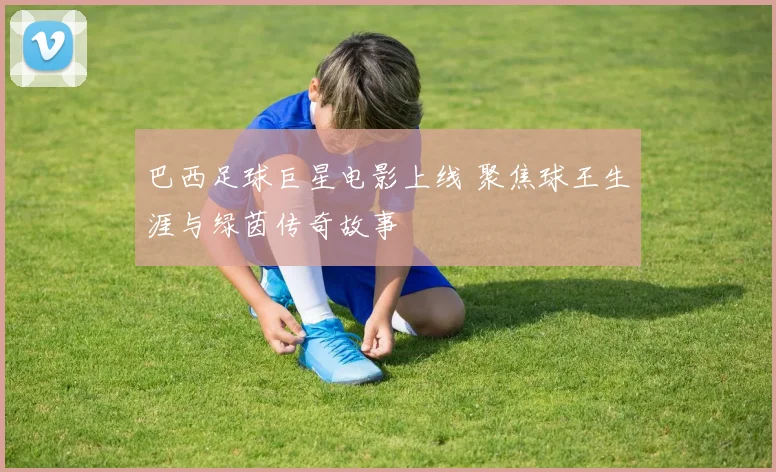 巴西足球巨星电影上线 聚焦球王生涯与绿茵传奇故事