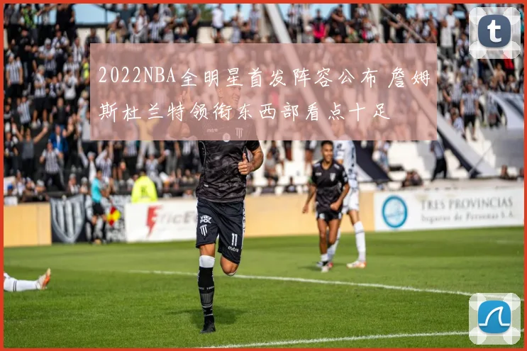 2022NBA全明星首发阵容公布 詹姆斯杜兰特领衔东西部看点十足