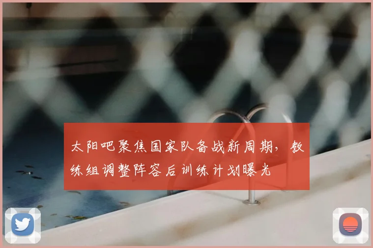 太阳吧聚焦国家队备战新周期，教练组调整阵容后训练计划曝光