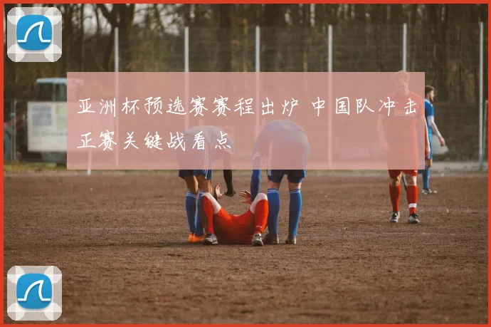 亚洲杯预选赛赛程出炉 中国队冲击正赛关键战看点