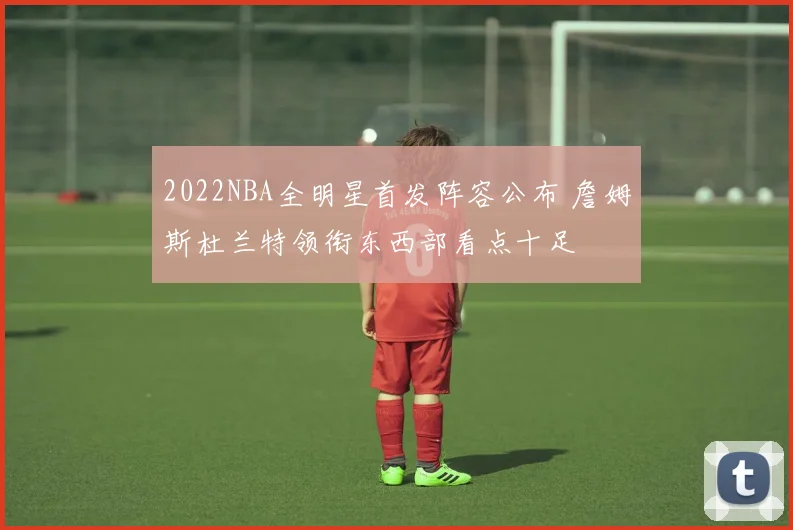 2022NBA全明星首发阵容公布 詹姆斯杜兰特领衔东西部看点十足