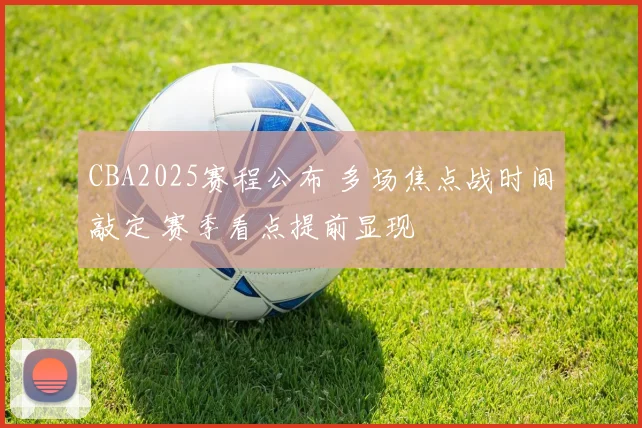 CBA2025赛程公布 多场焦点战时间敲定 赛季看点提前显现