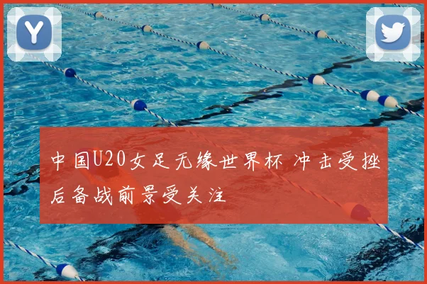 中国U20女足无缘世界杯 冲击受挫后备战前景受关注