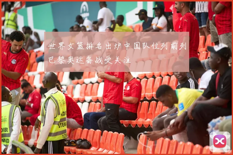 世界女篮排名出炉中国队位列前列巴黎奥运备战受关注