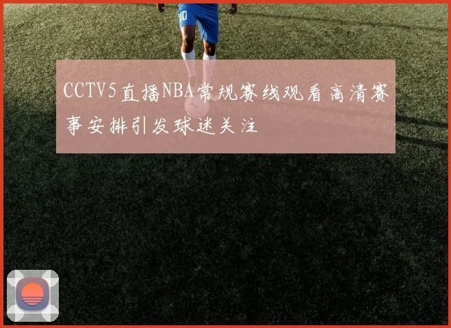 CCTV5直播NBA常规赛线观看高清赛事安排引发球迷关注