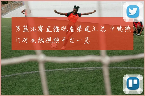 男篮比赛直播观看渠道汇总 今晚热门对决线视频平台一览
