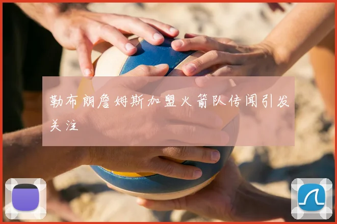 勒布朗詹姆斯加盟火箭队传闻引发关注