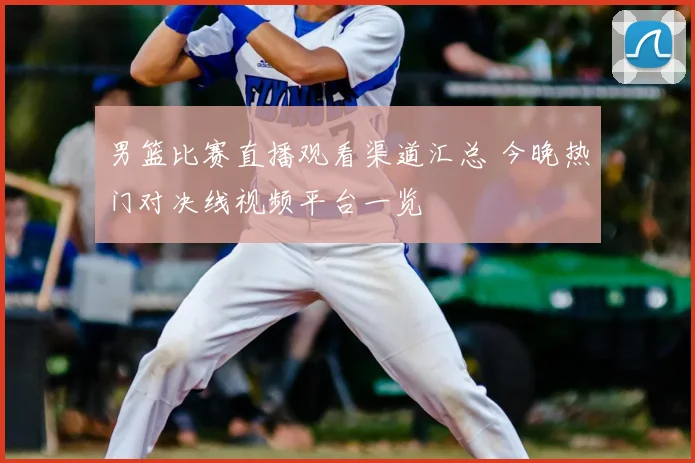 男篮比赛直播观看渠道汇总 今晚热门对决线视频平台一览