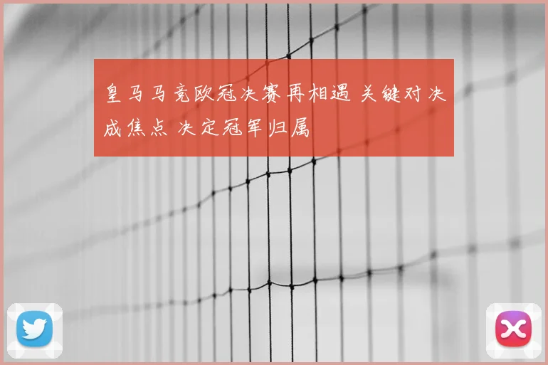 皇马马竞欧冠决赛再相遇 关键对决成焦点 决定冠军归属