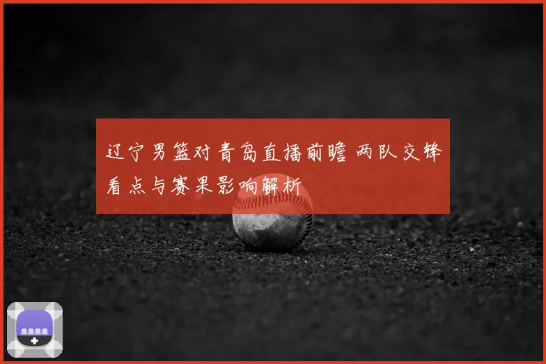 辽宁男篮对青岛直播前瞻 两队交锋看点与赛果影响解析