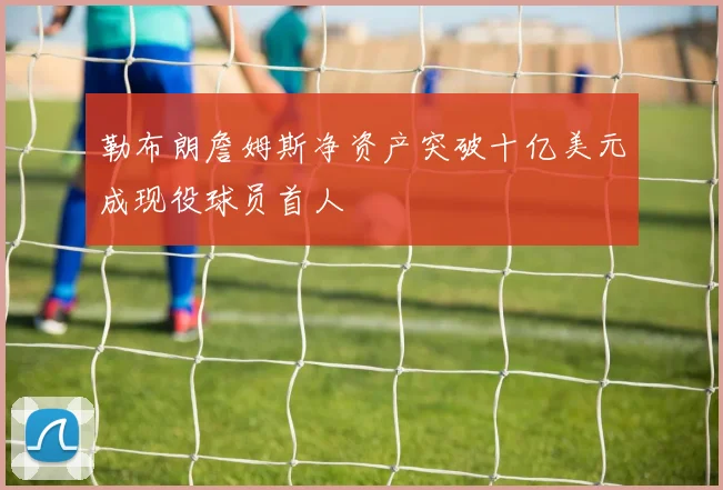 勒布朗詹姆斯净资产突破十亿美元成现役球员首人