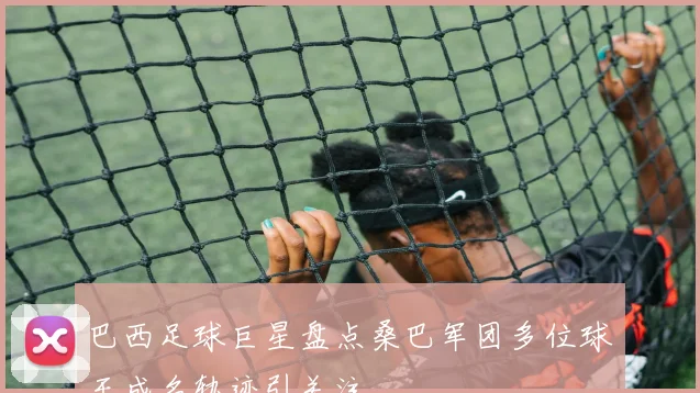 巴西足球巨星盘点桑巴军团多位球王成名轨迹引关注