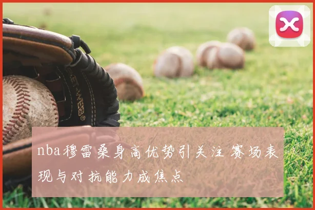 nba穆雷桑身高优势引关注 赛场表现与对抗能力成焦点