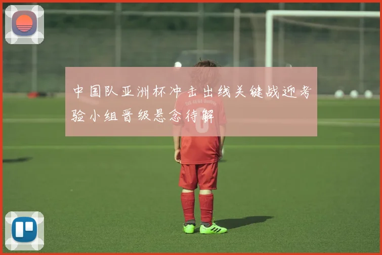 中国队亚洲杯冲击出线关键战迎考验小组晋级悬念待解