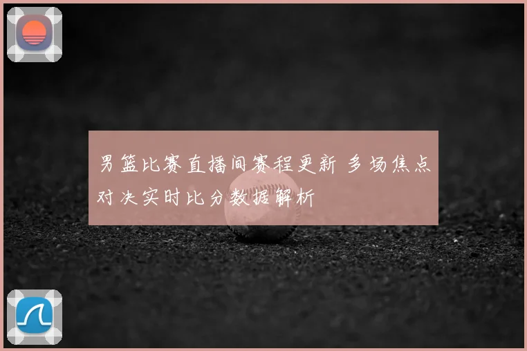 男篮比赛直播间赛程更新 多场焦点对决实时比分数据解析