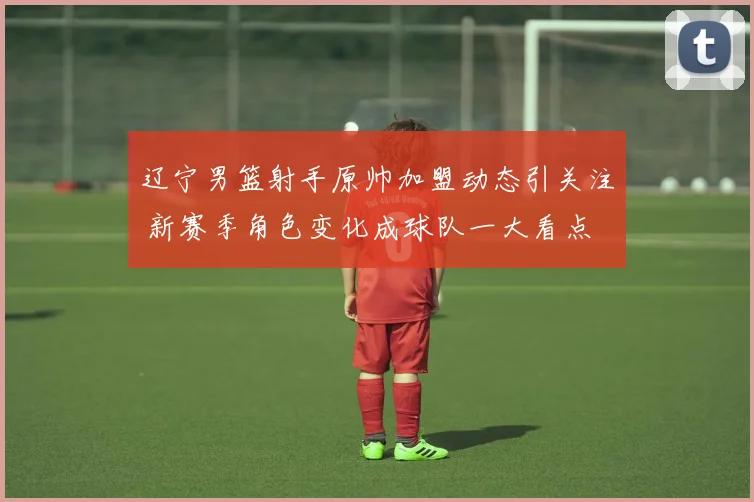 辽宁男篮射手原帅加盟动态引关注 新赛季角色变化成球队一大看点