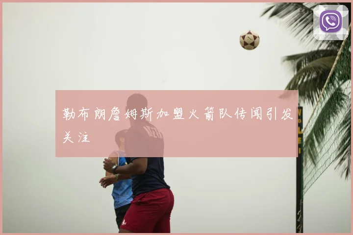 勒布朗詹姆斯加盟火箭队传闻引发关注