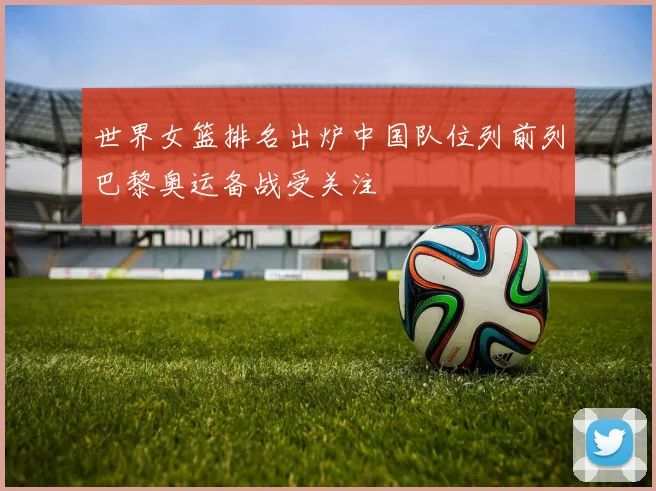 世界女篮排名出炉中国队位列前列巴黎奥运备战受关注