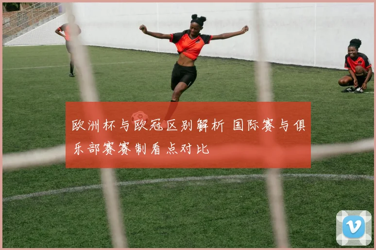 欧洲杯与欧冠区别解析 国际赛与俱乐部赛赛制看点对比