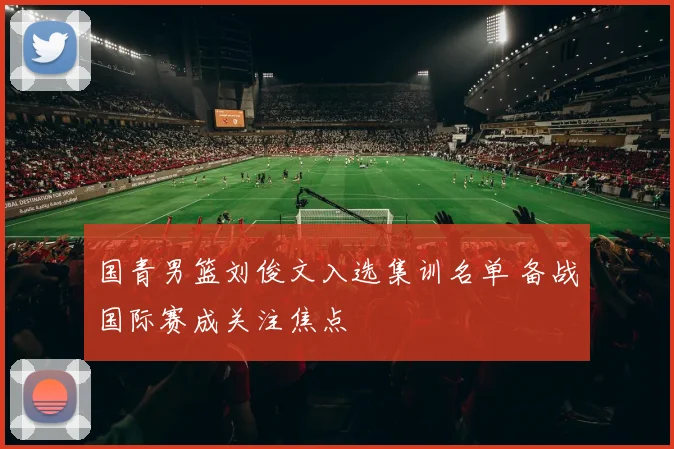 国青男篮刘俊文入选集训名单 备战国际赛成关注焦点