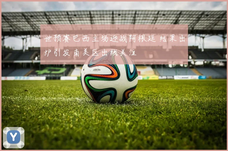 世预赛巴西主场迎战阿根廷 结果出炉引发南美区出线关注