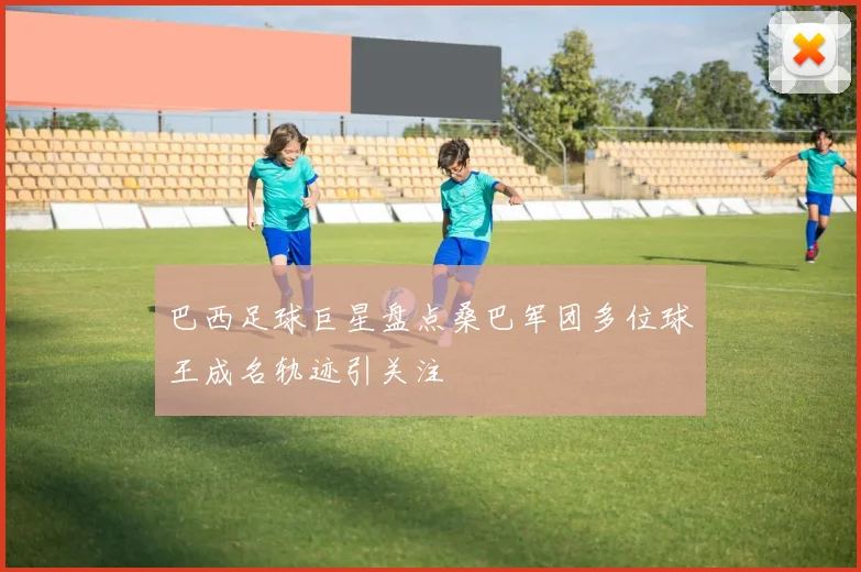 巴西足球巨星盘点桑巴军团多位球王成名轨迹引关注